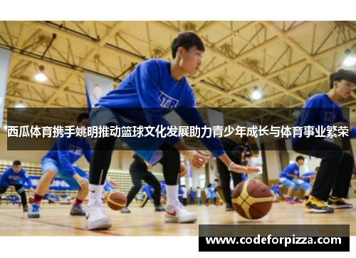 西瓜体育携手姚明推动篮球文化发展助力青少年成长与体育事业繁荣